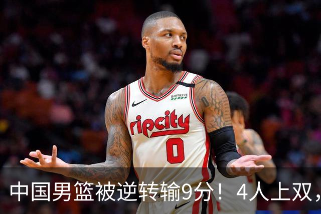 中国男篮被逆转输9分！4人上双，篮板体能是输球关键，下一场更难