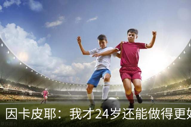 因卡皮耶：我才24岁还能做得更好，要在场上证明厄瓜多尔的强大